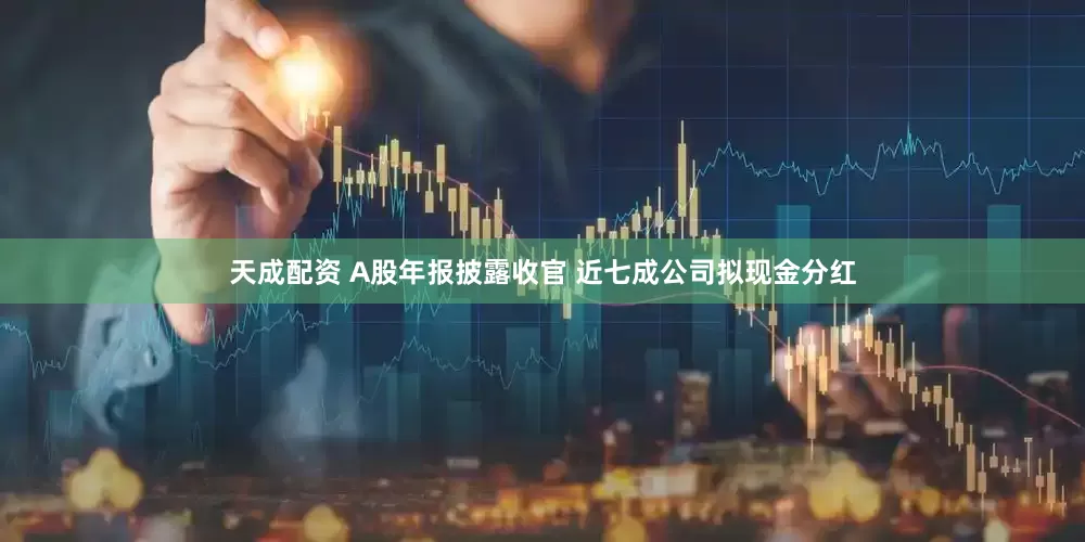 天成配资 A股年报披露收官 近七成公司拟现金分红