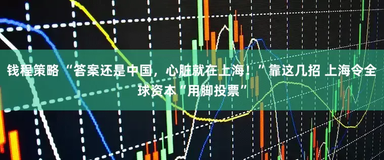 钱程策略 “答案还是中国，心脏就在上海！”靠这几招 上海令全球资本“用脚投票”