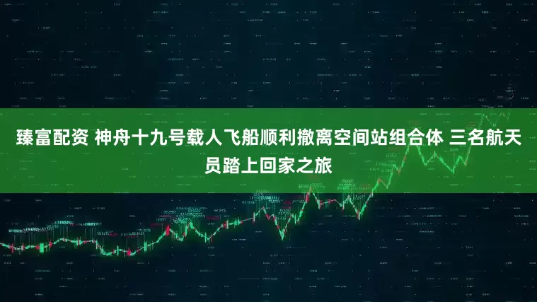 臻富配资 神舟十九号载人飞船顺利撤离空间站组合体 三名航天员踏上回家之旅