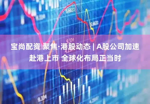 宝尚配资 聚焦·港股动态 | A股公司加速赴港上市 全球化布局正当时