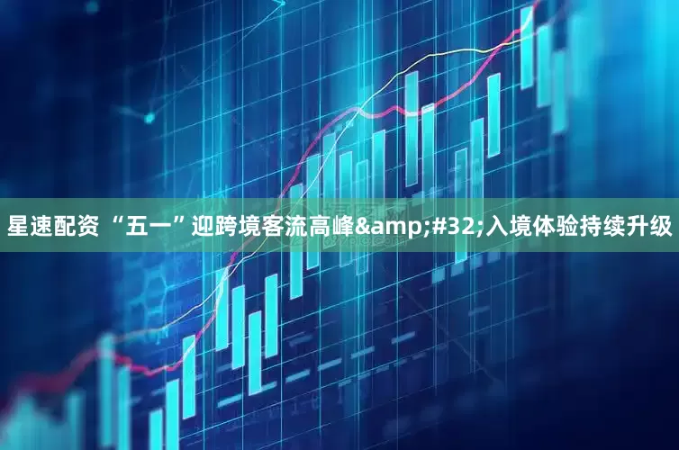星速配资 “五一”迎跨境客流高峰&#32;入境体验持续升级