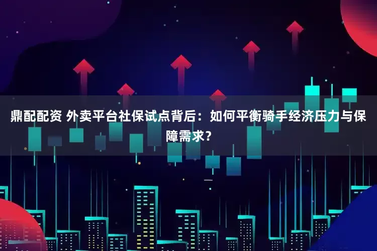 鼎配配资 外卖平台社保试点背后：如何平衡骑手经济压力与保障需求？