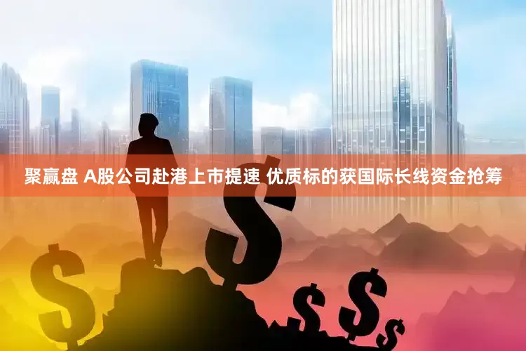 聚赢盘 A股公司赴港上市提速 优质标的获国际长线资金抢筹