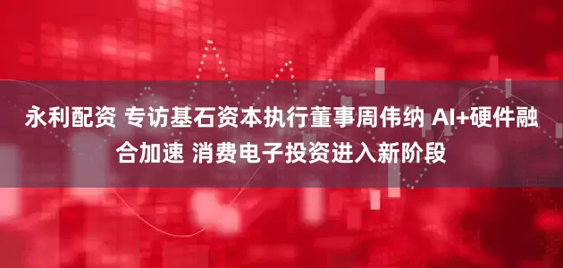 永利配资 专访基石资本执行董事周伟纳 AI+硬件融合加速 消费电子投资进入新阶段