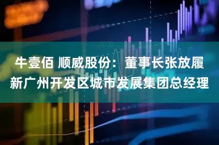 牛壹佰 顺威股份：董事长张放履新广州开发区城市发展集团总经理