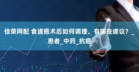 佳荣网配 食道癌术后如何调理，有哪些建议？_患者_中药_抗癌