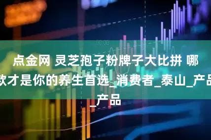 点金网 灵芝孢子粉牌子大比拼 哪款才是你的养生首选_消费者_泰山_产品