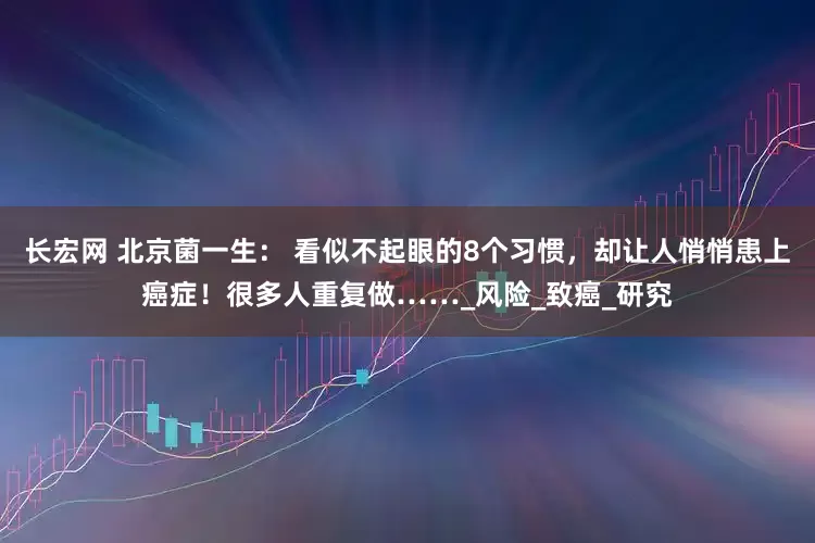 长宏网 北京菌一生： 看似不起眼的8个习惯，却让人悄悄患上癌症！很多人重复做……_风险_致癌_研究