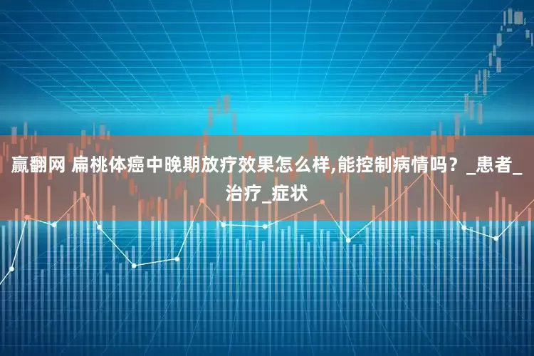 赢翻网 扁桃体癌中晚期放疗效果怎么样,能控制病情吗？_患者_治疗_症状