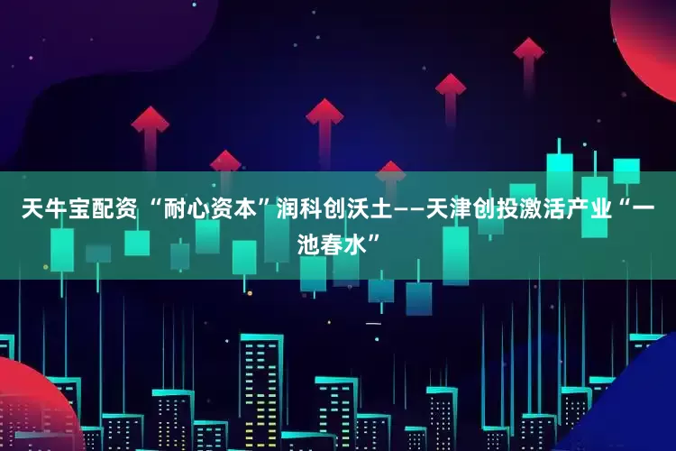 天牛宝配资 “耐心资本”润科创沃土——天津创投激活产业“一池春水”