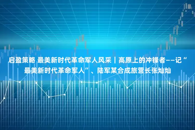 启盈策略 最美新时代革命军人风采｜高原上的冲锋者——记“最美新时代革命军人”、陆军某合成旅营长张灿灿