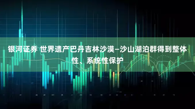 银河证券 世界遗产巴丹吉林沙漠—沙山湖泊群得到整体性、系统性保护