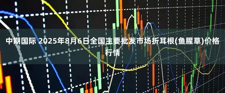 中期国际 2025年8月6日全国主要批发市场折耳根(鱼腥草)价格行情