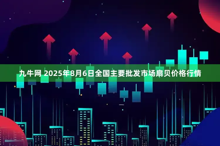 九牛网 2025年8月6日全国主要批发市场扇贝价格行情