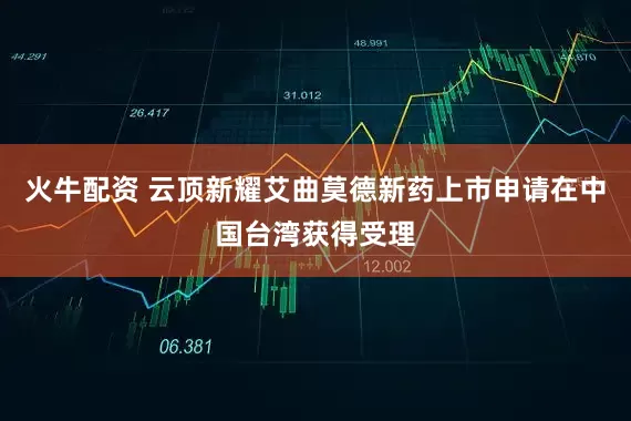 火牛配资 云顶新耀艾曲莫德新药上市申请在中国台湾获得受理