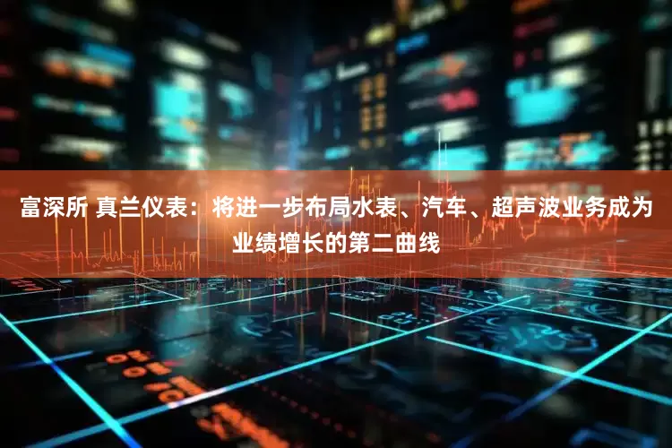 富深所 真兰仪表：将进一步布局水表、汽车、超声波业务成为业绩增长的第二曲线