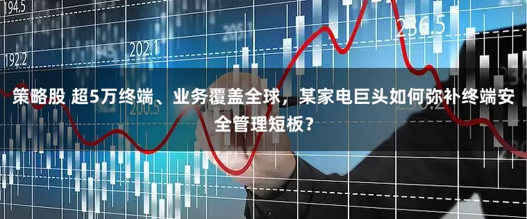 策略股 超5万终端、业务覆盖全球，某家电巨头如何弥补终端安全管理短板？