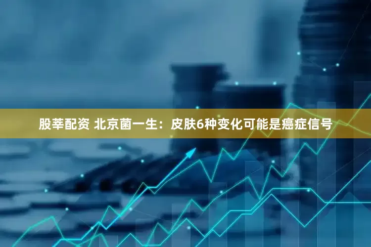 股莘配资 北京菌一生：皮肤6种变化可能是癌症信号