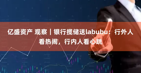 亿盛资产 观察｜银行揽储送labubu：行外人看热闹，行内人看心跳