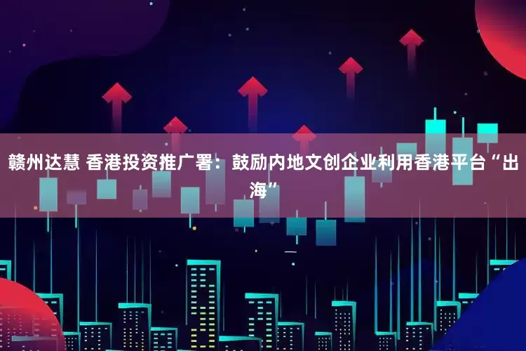 赣州达慧 香港投资推广署:鼓励内地文创企业利用香港平台“出海”