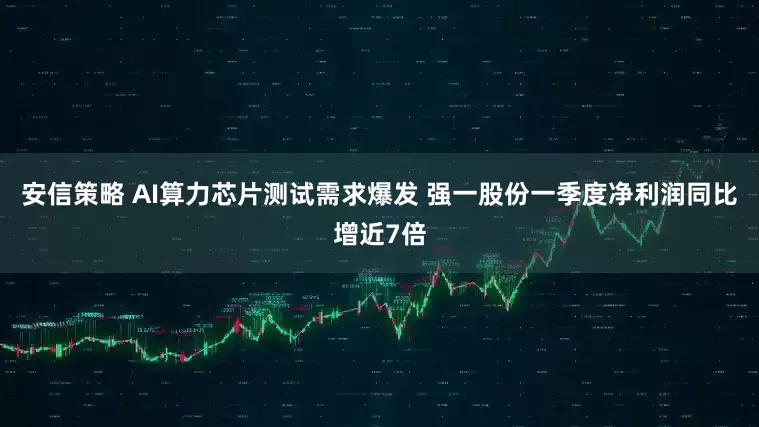 安信策略 AI算力芯片测试需求爆发 强一股份一季度净利润同比增近7倍