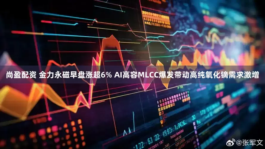 尚盈配资 金力永磁早盘涨超6% AI高容MLCC爆发带动高纯氧化镝需求激增