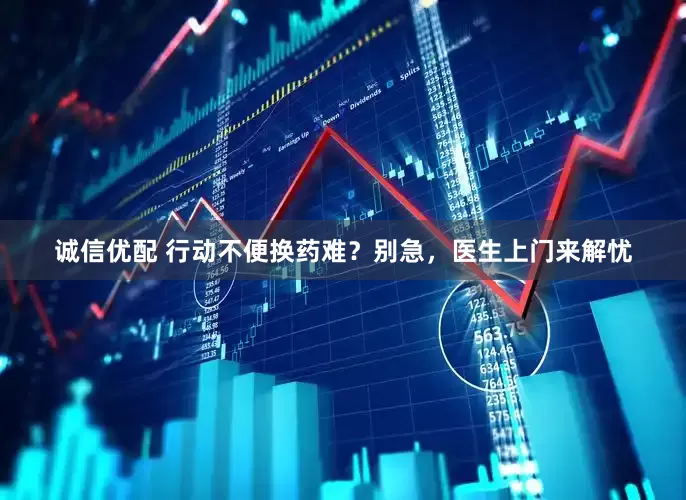 诚信优配 行动不便换药难？别急，医生上门来解忧