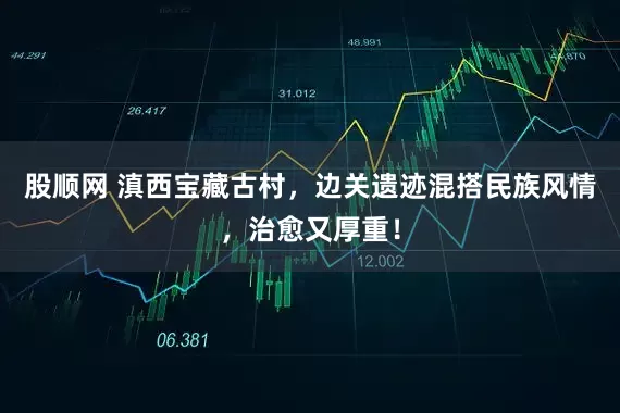 股顺网 滇西宝藏古村，边关遗迹混搭民族风情，治愈又厚重！